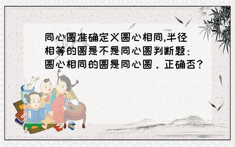 同心圆准确定义圆心相同,半径相等的圆是不是同心圆判断题：圆心相同的圆是同心圆。正确否？