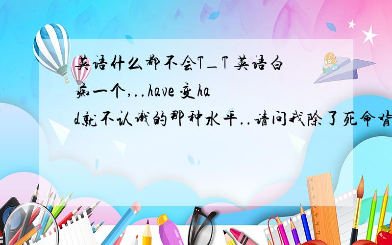 英语什么都不会T_T 英语白痴一个,..have 变had就不认识的那种水平..请问我除了死命背单词,还应该干嘛..在问 如果努力的学..一年 英语能到高中水平么