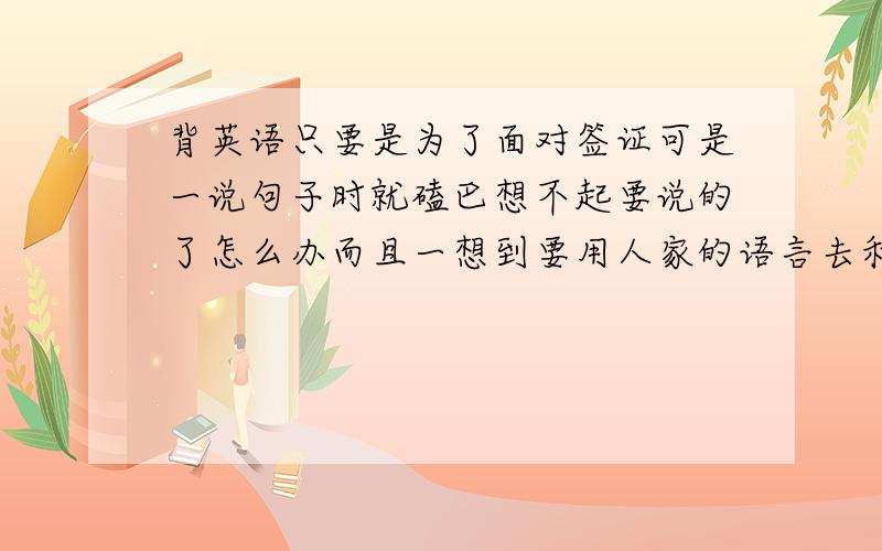 背英语只要是为了面对签证可是一说句子时就磕巴想不起要说的了怎么办而且一想到要用人家的语言去和人家本国人交流我就更紧张了，怎么办？