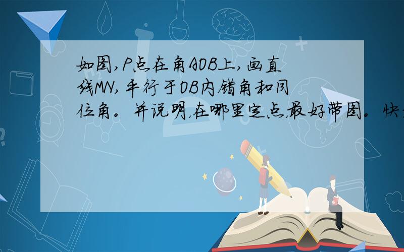 如图,P点在角AOB上,画直线MN,平行于OB内错角和同位角。并说明，在哪里定点，最好带图。快考试，我怕我还是不会，尺规画图，