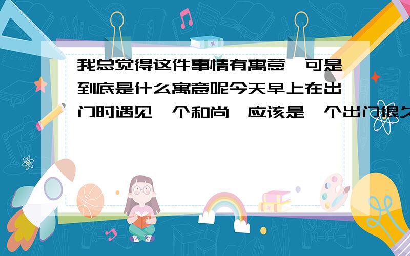 我总觉得这件事情有寓意,可是到底是什么寓意呢今天早上在出门时遇见一个和尚,应该是一个出门很久的僧人,因为我看到他的衣服和鞋子都已经很破旧了而且很脏污,他不敢靠我太近,问我某