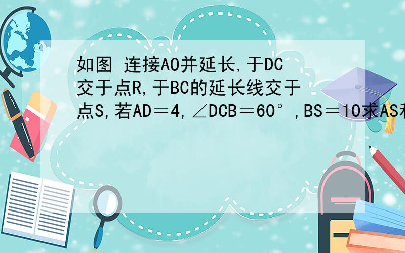 如图 连接AO并延长,于DC交于点R,于BC的延长线交于点S,若AD＝4,∠DCB＝60°,BS＝10求AS和OR四边形ABCD是菱形