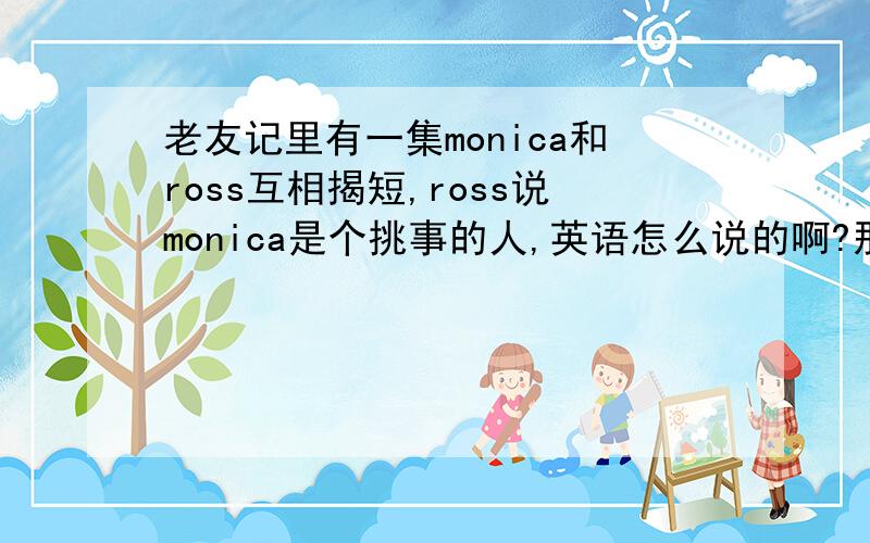 老友记里有一集monica和ross互相揭短,ross说monica是个挑事的人,英语怎么说的啊?那是第几季几集？ross说monica跟chandler同居，monica说ross离婚了，again！