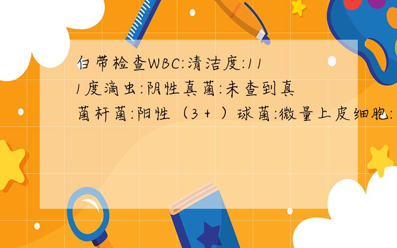 白带检查WBC:清洁度:111度滴虫:阴性真菌:未查到真菌杆菌:阳性（3＋）球菌:微量上皮细胞:阳性（4＋）白细胞镜检:满视野细菌性阴道炎:阴性请问我是什么情况?该怎么办?滴虫和细菌性阴道炎都