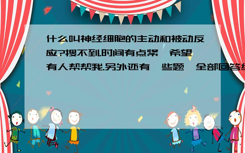 什么叫神经细胞的主动和被动反应?搜不到.时间有点紧,希望有人帮帮我.另外还有一些题,全部回答给300分.概括一下钠,钾,钙离子通道的结构特点和区别?动作电位的离子机制是什么呢?序列同源