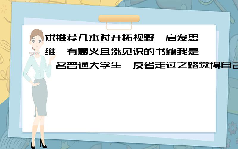 求推荐几本对开拓视野、启发思维,有意义且涨见识的书籍我是一名普通大学生,反省走过之路觉得自己做人做事缺乏灵活的思维和宽广的视野,因性格原因,为人处事、待人接物等都存在一些问