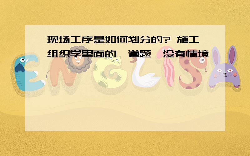 现场工序是如何划分的? 施工组织学里面的一道题,没有情境