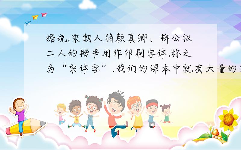 据说,宋朝人将颜真卿、柳公权二人的楷书用作印刷字体,称之为“宋体字”.我们的课本中就有大量的宋体字