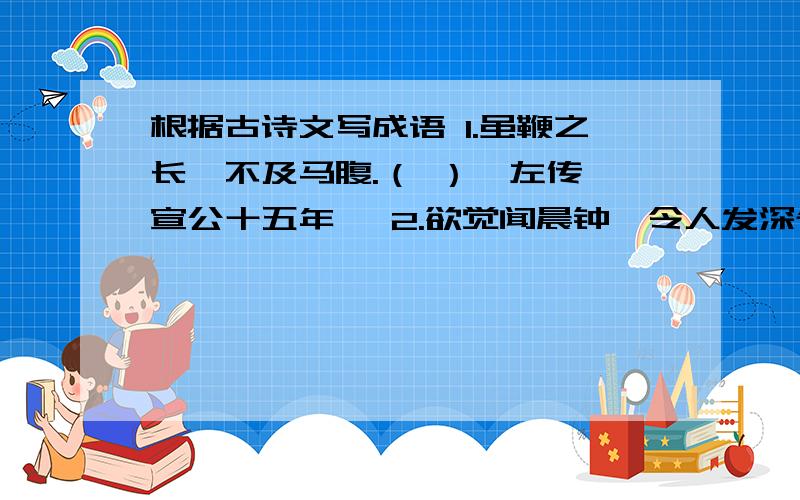 根据古诗文写成语 1.虽鞭之长,不及马腹.（ ）《左传一宣公十五年》 2.欲觉闻晨钟,令人发深省.（ ...根据古诗文写成语1.虽鞭之长,不及马腹.（ ）《左传一宣公十五年》2.欲觉闻晨钟,令人发