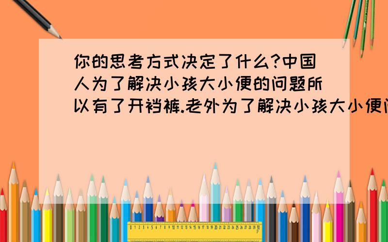 你的思考方式决定了什么?中国人为了解决小孩大小便的问题所以有了开裆裤.老外为了解决小孩大小便问题所以有了纸尿裤.不同的思考方式产生了不同的东西.