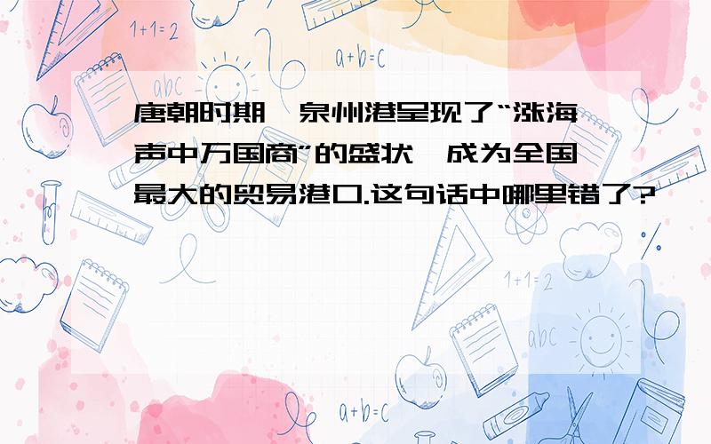 唐朝时期,泉州港呈现了“涨海声中万国商”的盛状,成为全国最大的贸易港口.这句话中哪里错了?