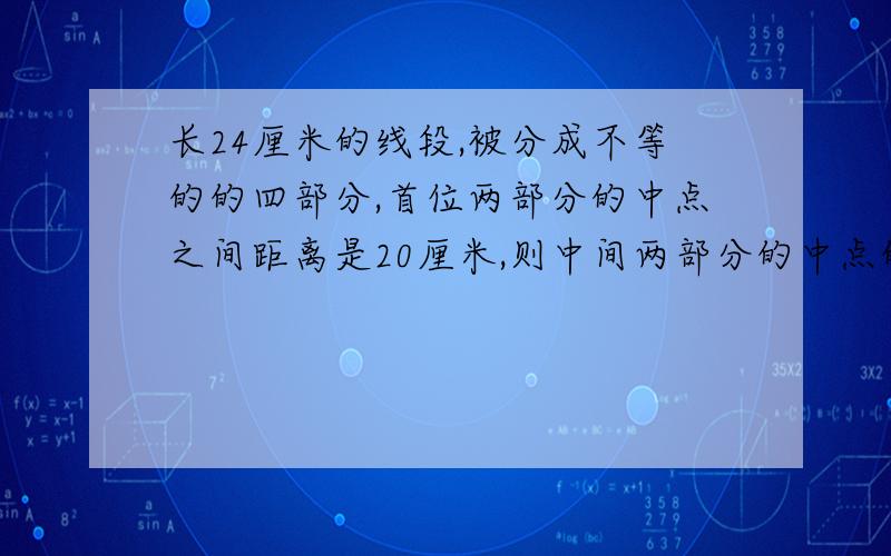 长24厘米的线段,被分成不等的的四部分,首位两部分的中点之间距离是20厘米,则中间两部分的中点的距离是?