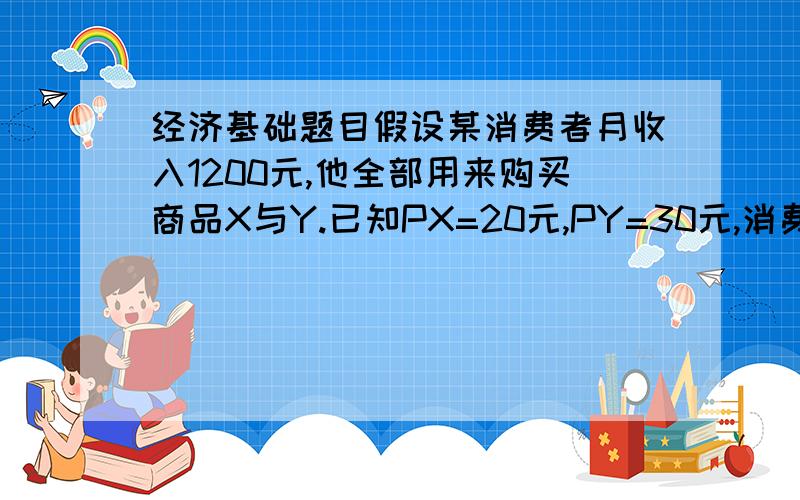 经济基础题目假设某消费者月收入1200元,他全部用来购买商品X与Y.已知PX=20元,PY=30元,消费者的效用函数U=XY .问：（1）为使获得的效用最大,该消费者应购买多少X商品和Y商品?(2)这时货币的边际