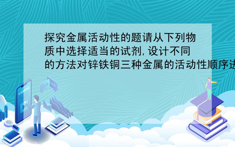 探究金属活动性的题请从下列物质中选择适当的试剂,设计不同的方法对锌铁铜三种金属的活动性顺序进行探究:A 锌片 B 铁钉 C 铜片 D硫酸铜 E 稀硫酸 F 硫酸锌 G 亚硫酸铁1.方法一所选用的三