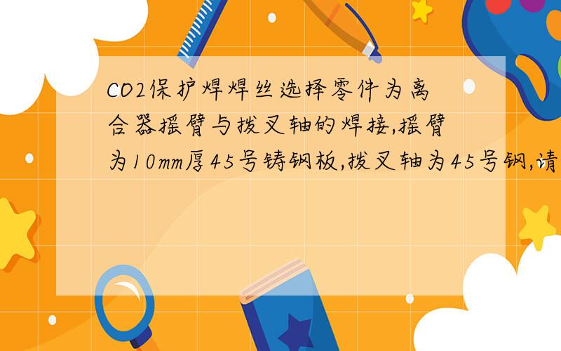 CO2保护焊焊丝选择零件为离合器摇臂与拨叉轴的焊接,摇臂为10mm厚45号铸钢板,拨叉轴为45号钢,请问选择哪种焊条及具体的焊接参数 电流 电压  送丝速度等?