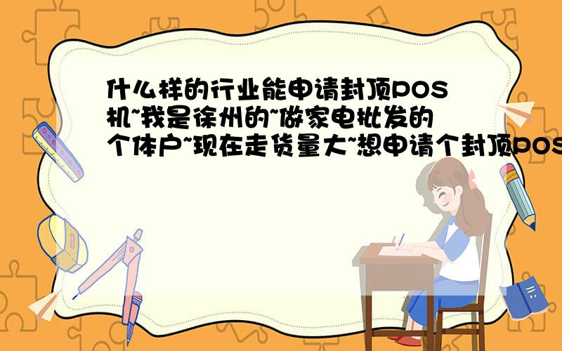 什么样的行业能申请封顶POS机~我是徐州的~做家电批发的个体户~现在走货量大~想申请个封顶POS机~不知能批吗?还有哪个银行的点少点啊