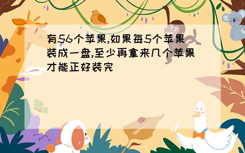 有56个苹果,如果每5个苹果装成一盘,至少再拿来几个苹果才能正好装完