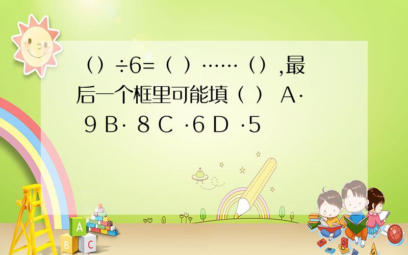 （）÷6=（ ）……（）,最后一个框里可能填（ ） A· 9 B· 8 C ·6 D ·5