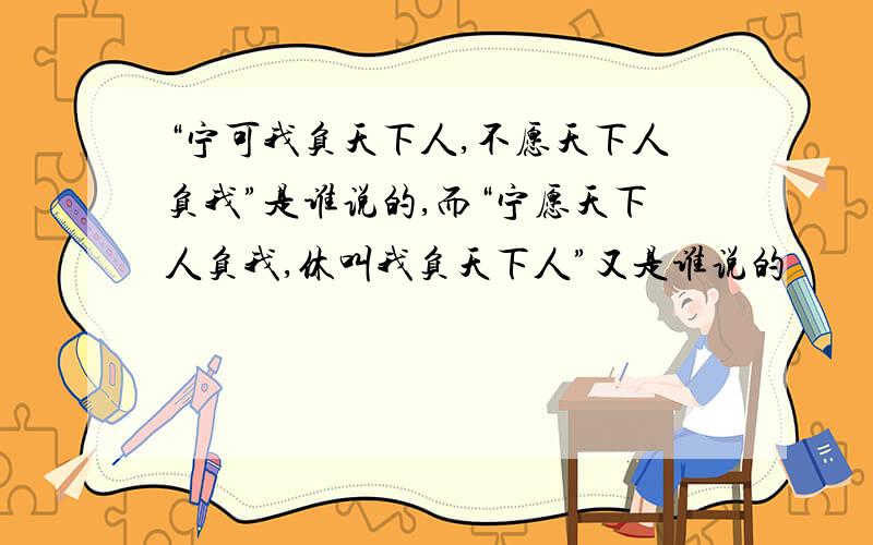 “宁可我负天下人,不愿天下人负我”是谁说的,而“宁愿天下人负我,休叫我负天下人”又是谁说的