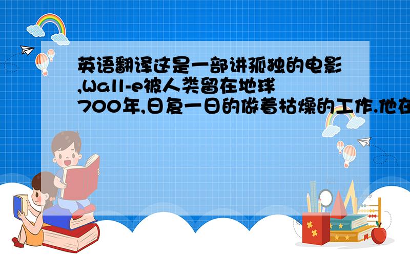 英语翻译这是一部讲孤独的电影,Wall-e被人类留在地球700年,日复一日的做着枯燥的工作.他在工作中寻找乐趣,收集喜欢的东西,却没有人和他一起分享.唯一的好友是一只不会开口的蟋蟀.这是机