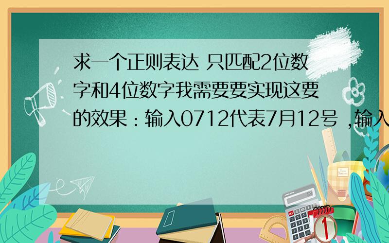 求一个正则表达 只匹配2位数字和4位数字我需要要实现这要的效果：输入0712代表7月12号 ,输入07代表7月 月不能大于12 日不能大于31 最重要是 输入3为数时不匹配必须是2位或4位 我就这点分了