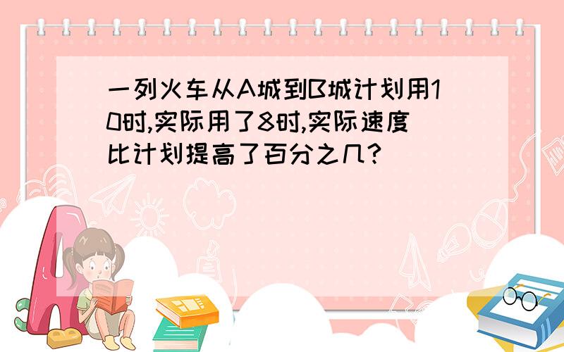 一列火车从A城到B城计划用10时,实际用了8时,实际速度比计划提高了百分之几?