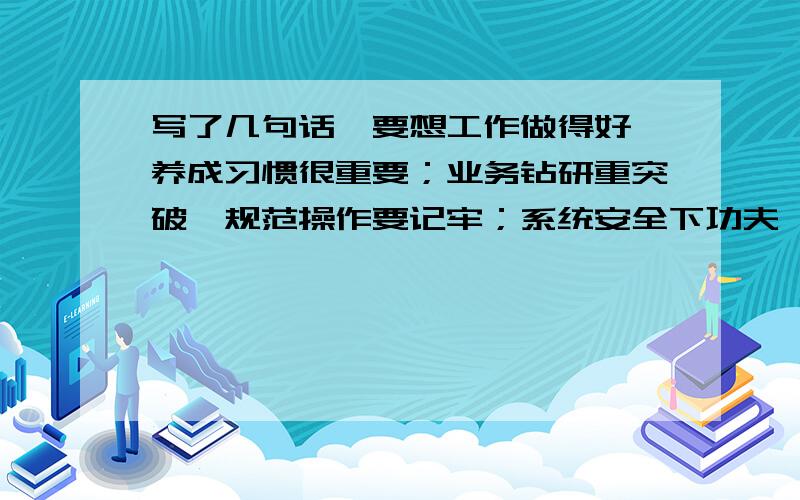 写了几句话,要想工作做得好,养成习惯很重要；业务钻研重突破,规范操作要记牢；系统安全下功夫,有效执行保通畅；爱岗敬业记心间,热情微笑人人夸.