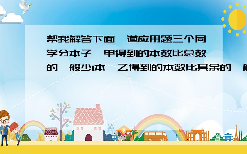 帮我解答下面一道应用题三个同学分本子,甲得到的本数比总数的一般少1本,乙得到的本数比其余的一般多1本,丙得到8本,共有本子多少本?