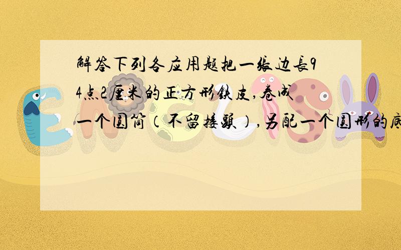 解答下列各应用题把一张边长94点2厘米的正方形铁皮,卷成一个圆筒（不留接头）,另配一个圆形的底面,做成一个圆柱形小铁桶.1需用边长是多少的小正方形铁片剪圆形底面才不浪费材料?（不