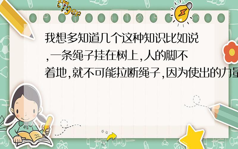 我想多知道几个这种知识比如说,一条绳子挂在树上,人的脚不着地,就不可能拉断绳子,因为使出的力量始终都是他身体的重量.这一类的知识.如果有如意的,一条追50分!不要过于普通的比如为什