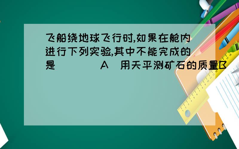 飞船绕地球飞行时,如果在舱内进行下列实验,其中不能完成的是（　　）A．用天平测矿石的质量B．用弹簧测力计测力C．用温度计测温度D．用显微镜观察洋葱表皮