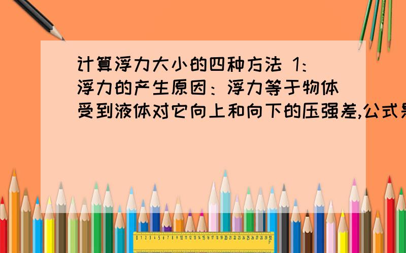 计算浮力大小的四种方法 1：浮力的产生原因：浮力等于物体受到液体对它向上和向下的压强差,公式是：（ ）2：称重法：浮力等于物体的重力减去物体浸在液体中的称得的中立.公式是：（