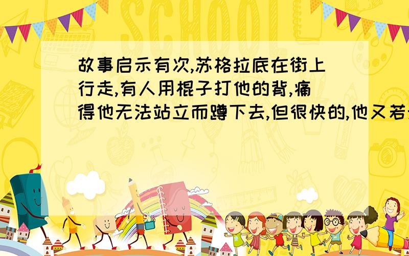 故事启示有次,苏格拉底在街上行走,有人用棍子打他的背,痛得他无法站立而蹲下去,但很快的,他又若无其事的站起来.目睹整个经过的旁人,看见他没有任何的反应,好奇的问他：你挨打,为什么