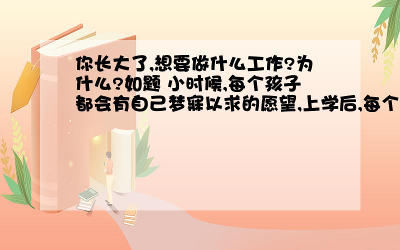 你长大了,想要做什么工作?为什么?如题 小时候,每个孩子都会有自己梦寐以求的愿望,上学后,每个孩子都会有自己的理想,并朝着自己的目标去努力.那么,你现在想好了吗?想好自己的将来要做