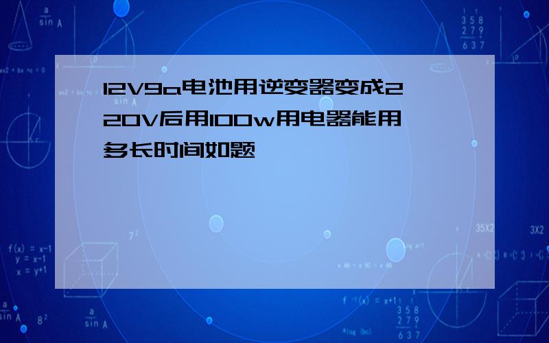 12V9a电池用逆变器变成220V后用100w用电器能用多长时间如题