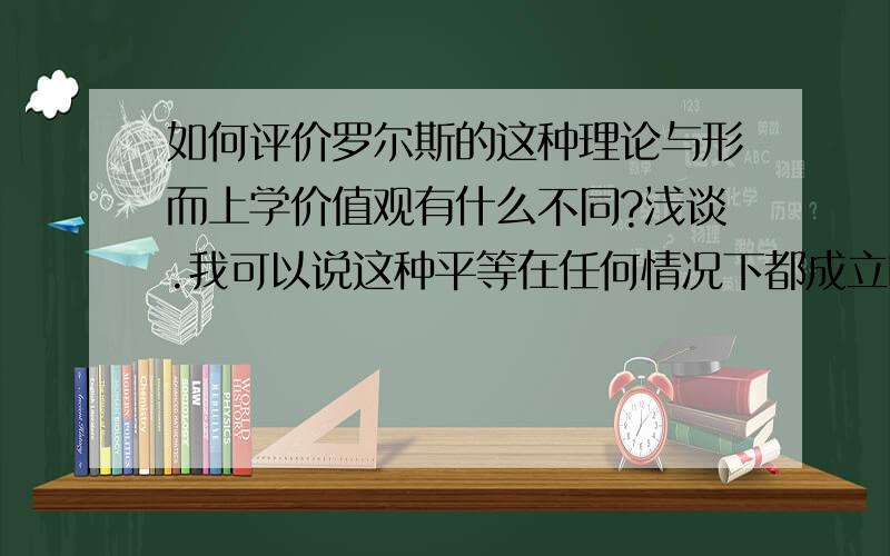 如何评价罗尔斯的这种理论与形而上学价值观有什么不同?浅谈.我可以说这种平等在任何情况下都成立吗?这不是形而上学价值观 还是什么?