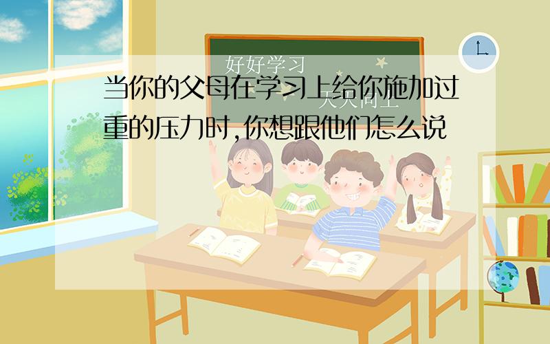 当你的父母在学习上给你施加过重的压力时,你想跟他们怎么说