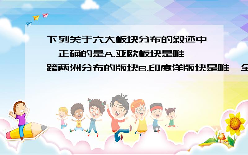 下列关于六大板块分布的叙述中,正确的是A.亚欧板块是唯一跨两洲分布的版块B.印度洋版块是唯一全部分布在大洋中的版块C.南极洲版块是只占一个大陆的版块D.在亚欧.印度洋.南极洲.美洲四