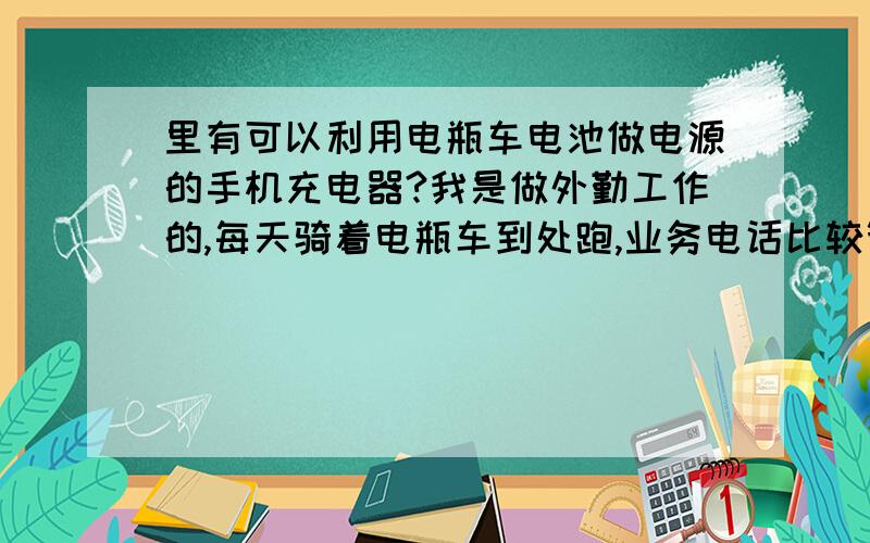 里有可以利用电瓶车电池做电源的手机充电器?我是做外勤工作的,每天骑着电瓶车到处跑,业务电话比较繁忙,经常遇到手机没电的情况,为了找地方充电很头疼.用汽车电瓶的车载充电器很多,可