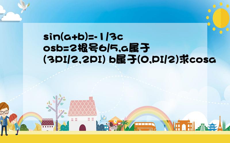 sin(a+b)=-1/3cosb=2根号6/5,a属于(3PI/2,2PI) b属于(0,PI/2)求cosa