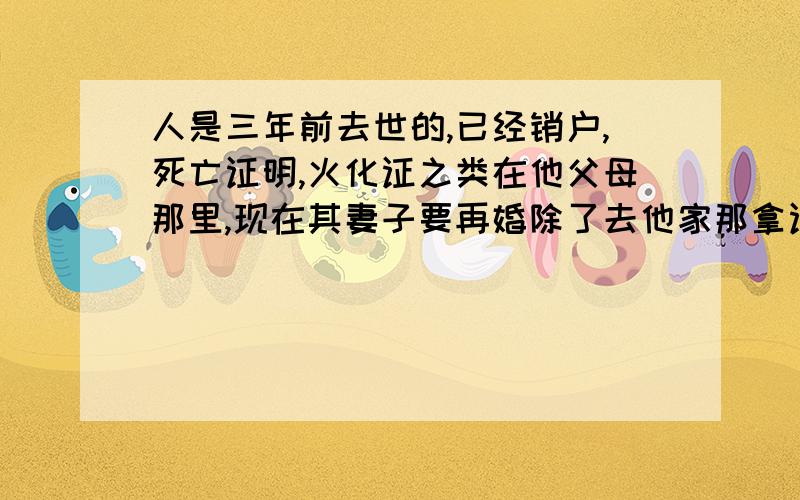 人是三年前去世的,已经销户,死亡证明,火化证之类在他父母那里,现在其妻子要再婚除了去他家那拿证明,还有什么比较便捷的方式?因为是异地,所以来回一趟很远,而且不太想想起当年的伤心