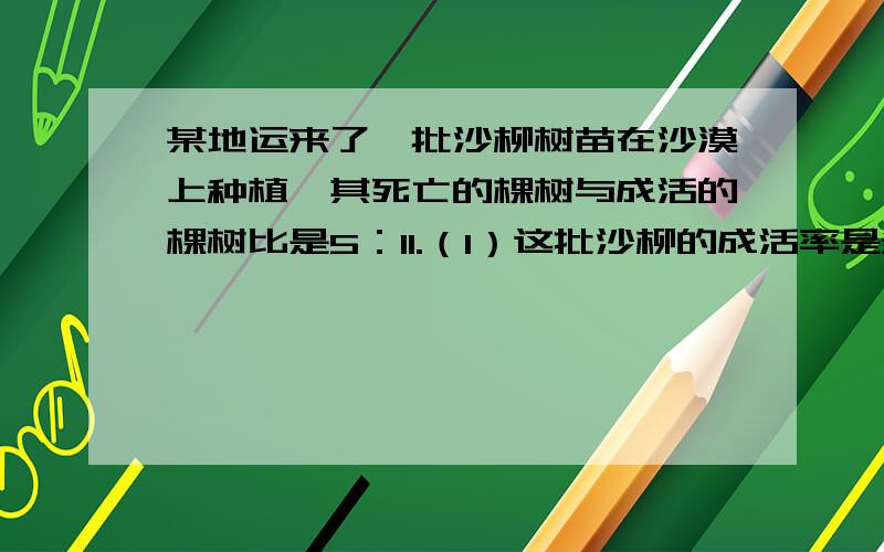 某地运来了一批沙柳树苗在沙漠上种植,其死亡的棵树与成活的棵树比是5：11.（1）这批沙柳的成活率是多少?（2）如果成活的棵树是1760棵,则这批树苗的总棵树是多少?