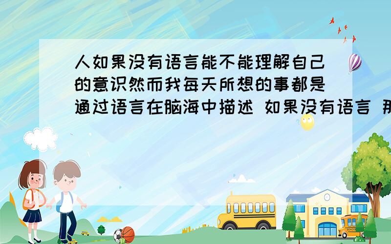 人如果没有语言能不能理解自己的意识然而我每天所想的事都是通过语言在脑海中描述 如果没有语言 那是如何描述?