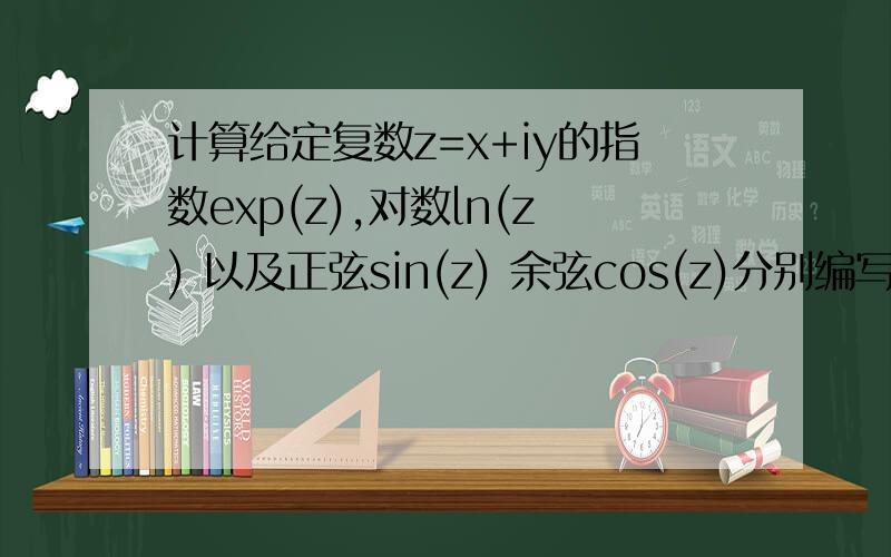 计算给定复数z=x+iy的指数exp(z),对数ln(z) 以及正弦sin(z) 余弦cos(z)分别编写计算给定复数的指数,对数,正弦,和余弦的四个函数.这四个函数的形参分别是给定复数的实部x,虚部y以级计算结果的实