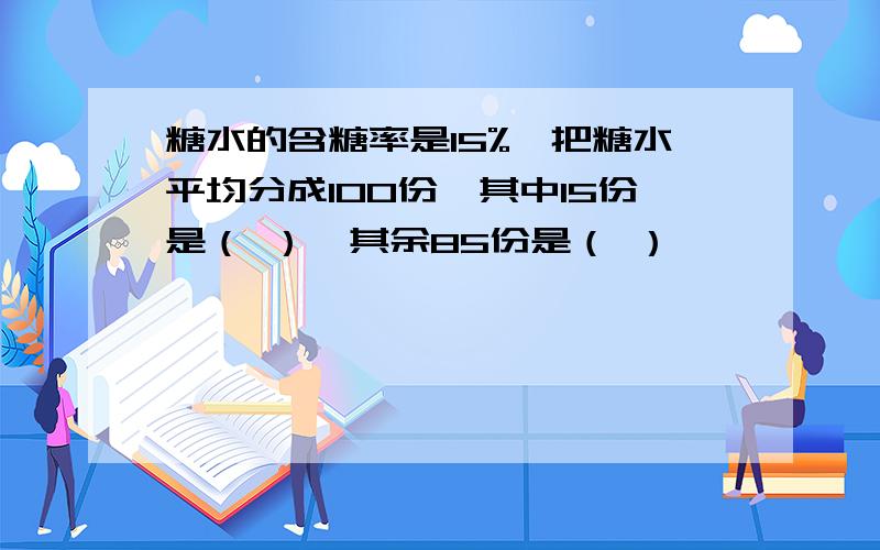 糖水的含糖率是15%,把糖水平均分成100份,其中15份是（ ）,其余85份是（ ）