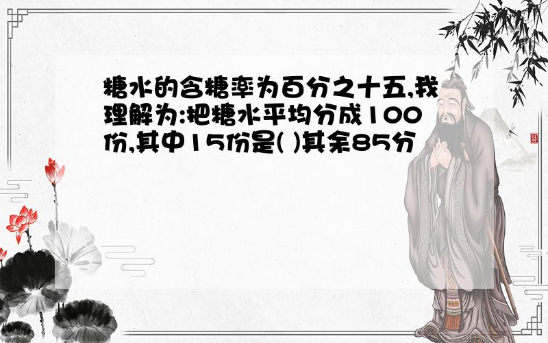 糖水的含糖率为百分之十五,我理解为:把糖水平均分成100份,其中15份是( )其余85分