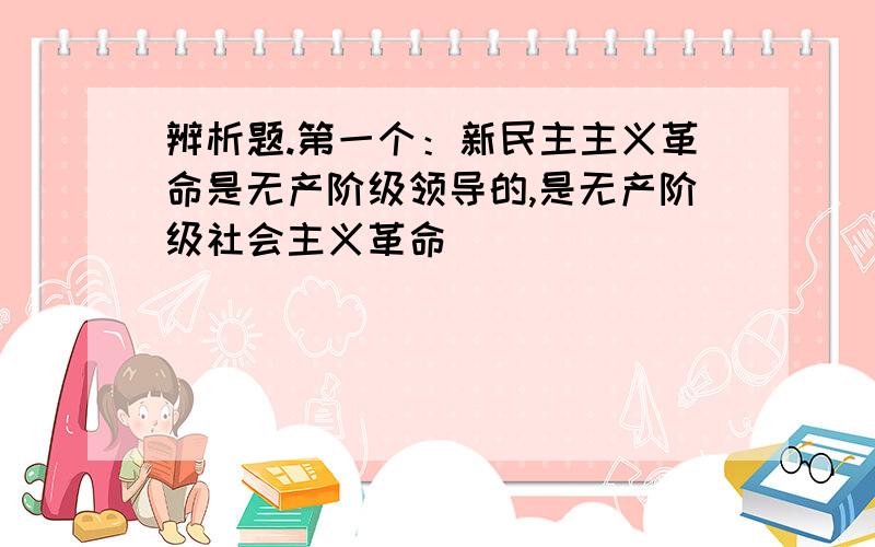 辨析题.第一个：新民主主义革命是无产阶级领导的,是无产阶级社会主义革命