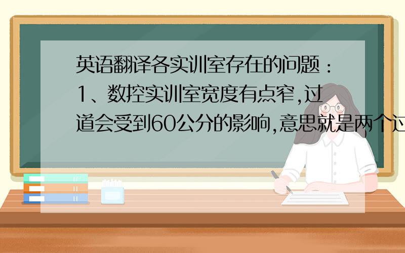 英语翻译各实训室存在的问题：1、数控实训室宽度有点窄,过道会受到60公分的影响,意思就是两个过道每个过道会变窄60公分.建议使用原来的尺寸.长度按现在尺寸摆放的话,实训室里就不能有