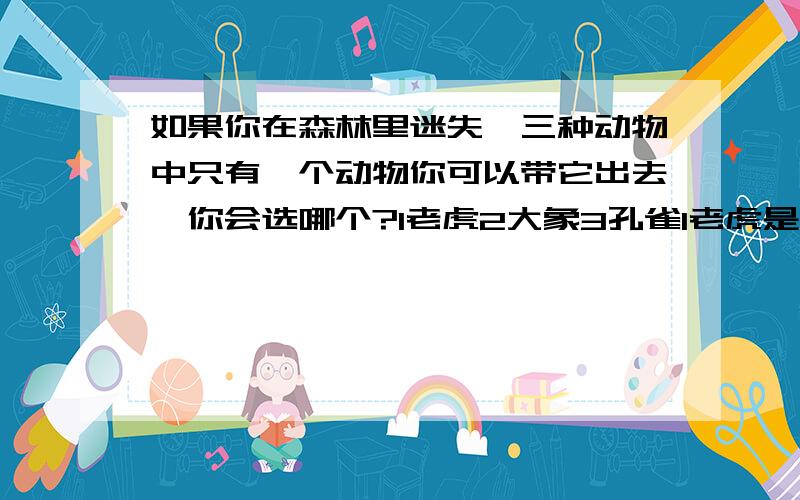 如果你在森林里迷失,三种动物中只有一个动物你可以带它出去,你会选哪个?1老虎2大象3孔雀1老虎是亲情（家人）2大象是友情（朋友）3孔雀是爱情(情侣）