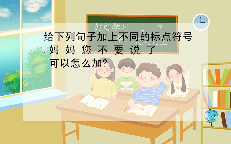 给下列句子加上不同的标点符号.妈 妈 您 不 要 说 了 可以怎么加?